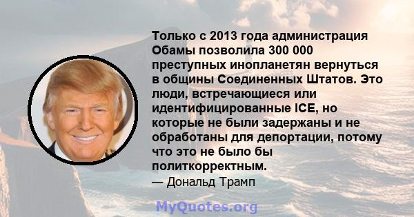 Только с 2013 года администрация Обамы позволила 300 000 преступных инопланетян вернуться в общины Соединенных Штатов. Это люди, встречающиеся или идентифицированные ICE, но которые не были задержаны и не обработаны для 