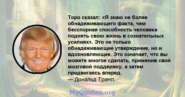 Торо сказал: «Я знаю не более обнадеживающего факта, чем бесспорная способность человека поднять свою жизнь в сознательных усилиях». Это не только обнадеживающее утверждение, но и вдохновляющее. Это означает, что вы