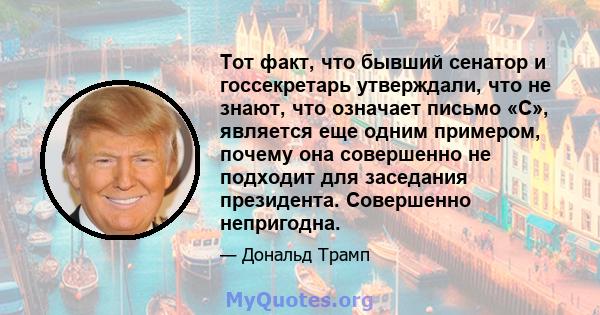 Тот факт, что бывший сенатор и госсекретарь утверждали, что не знают, что означает письмо «C», является еще одним примером, почему она совершенно не подходит для заседания президента. Совершенно непригодна.