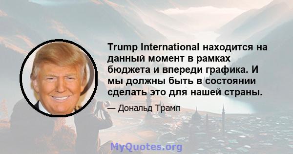 Trump International находится на данный момент в рамках бюджета и впереди графика. И мы должны быть в состоянии сделать это для нашей страны.