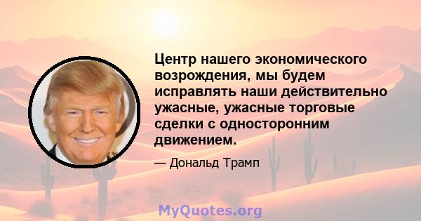 Центр нашего экономического возрождения, мы будем исправлять наши действительно ужасные, ужасные торговые сделки с односторонним движением.