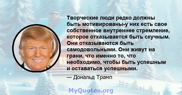 Творческие люди редко должны быть мотивированы-у них есть свое собственное внутреннее стремление, которое отказывается быть скучным. Они отказываются быть самодовольными. Они живут на грани, что именно то, что