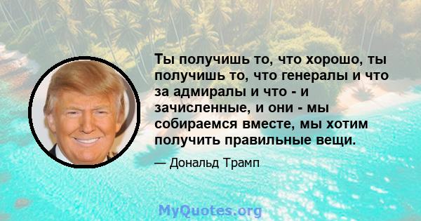 Ты получишь то, что хорошо, ты получишь то, что генералы и что за адмиралы и что - и зачисленные, и они - мы собираемся вместе, мы хотим получить правильные вещи.