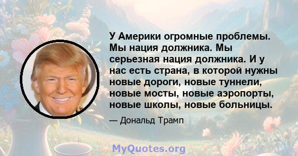 У Америки огромные проблемы. Мы нация должника. Мы серьезная нация должника. И у нас есть страна, в которой нужны новые дороги, новые туннели, новые мосты, новые аэропорты, новые школы, новые больницы.