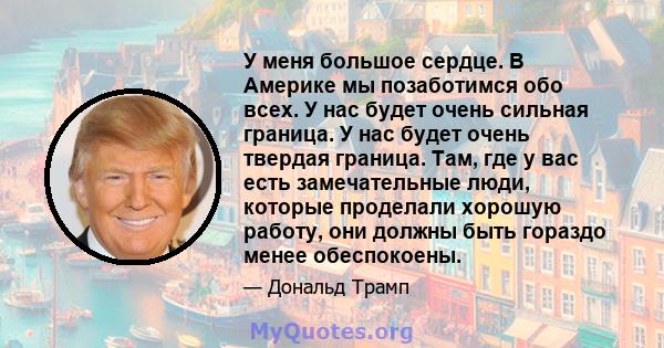 У меня большое сердце. В Америке мы позаботимся обо всех. У нас будет очень сильная граница. У нас будет очень твердая граница. Там, где у вас есть замечательные люди, которые проделали хорошую работу, они должны быть