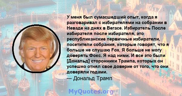 У меня был сумасшедший опыт, когда я разговаривал с избирателями на собрании в Неваде на днях в Вегасе. Избиратель После избирателя после избирателя, это республиканские первичные избиратели, посетители собрания,