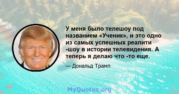 У меня было телешоу под названием «Ученик», и это одно из самых успешных реалити -шоу в истории телевидения. А теперь я делаю что -то еще.