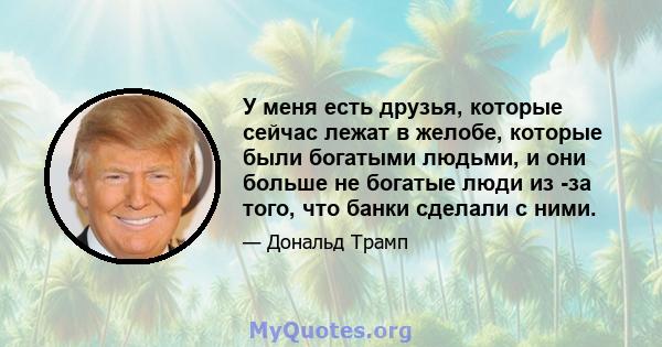 У меня есть друзья, которые сейчас лежат в желобе, которые были богатыми людьми, и они больше не богатые люди из -за того, что банки сделали с ними.