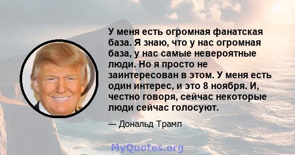 У меня есть огромная фанатская база. Я знаю, что у нас огромная база, у нас самые невероятные люди. Но я просто не заинтересован в этом. У меня есть один интерес, и это 8 ноября. И, честно говоря, сейчас некоторые люди