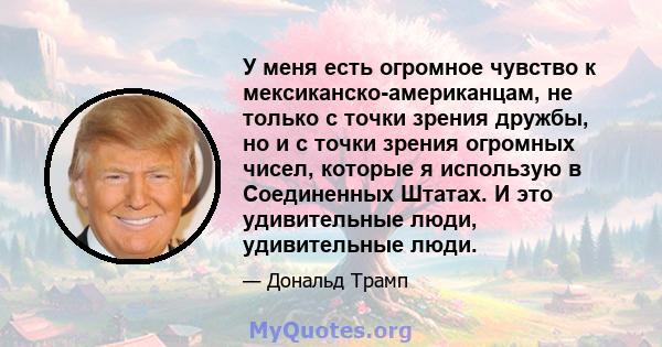 У меня есть огромное чувство к мексиканско-американцам, не только с точки зрения дружбы, но и с точки зрения огромных чисел, которые я использую в Соединенных Штатах. И это удивительные люди, удивительные люди.