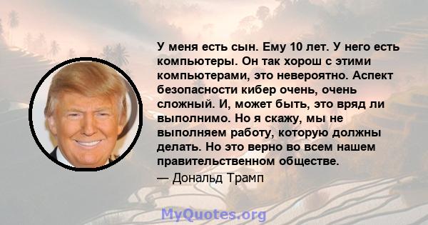 У меня есть сын. Ему 10 лет. У него есть компьютеры. Он так хорош с этими компьютерами, это невероятно. Аспект безопасности кибер очень, очень сложный. И, может быть, это вряд ли выполнимо. Но я скажу, мы не выполняем