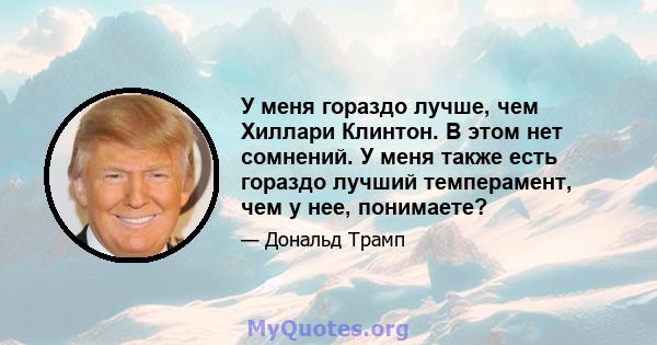 У меня гораздо лучше, чем Хиллари Клинтон. В этом нет сомнений. У меня также есть гораздо лучший темперамент, чем у нее, понимаете?