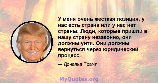 У меня очень жесткая позиция, у нас есть страна или у нас нет страны. Люди, которые пришли в нашу страну незаконно, они должны уйти. Они должны вернуться через юридический процесс.