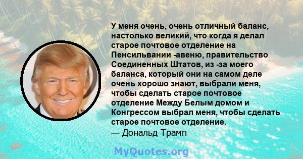 У меня очень, очень отличный баланс, настолько великий, что когда я делал старое почтовое отделение на Пенсильвании -авеню, правительство Соединенных Штатов, из -за моего баланса, который они на самом деле очень хорошо