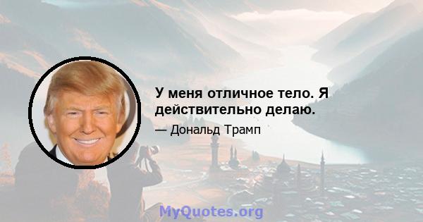 У меня отличное тело. Я действительно делаю.