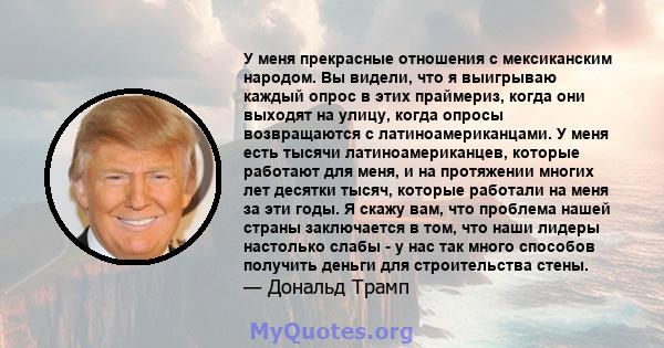 У меня прекрасные отношения с мексиканским народом. Вы видели, что я выигрываю каждый опрос в этих праймериз, когда они выходят на улицу, когда опросы возвращаются с латиноамериканцами. У меня есть тысячи