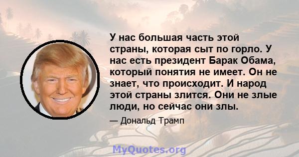 У нас большая часть этой страны, которая сыт по горло. У нас есть президент Барак Обама, который понятия не имеет. Он не знает, что происходит. И народ этой страны злится. Они не злые люди, но сейчас они злы.