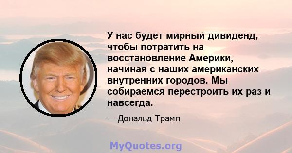 У нас будет мирный дивиденд, чтобы потратить на восстановление Америки, начиная с наших американских внутренних городов. Мы собираемся перестроить их раз и навсегда.