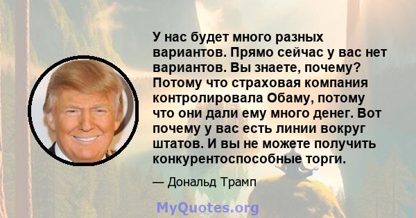 У нас будет много разных вариантов. Прямо сейчас у вас нет вариантов. Вы знаете, почему? Потому что страховая компания контролировала Обаму, потому что они дали ему много денег. Вот почему у вас есть линии вокруг