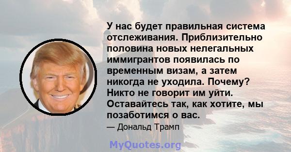 У нас будет правильная система отслеживания. Приблизительно половина новых нелегальных иммигрантов появилась по временным визам, а затем никогда не уходила. Почему? Никто не говорит им уйти. Оставайтесь так, как хотите, 