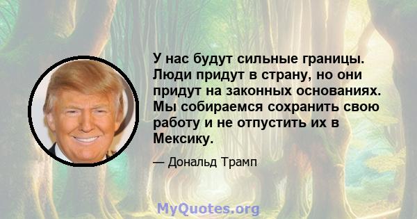 У нас будут сильные границы. Люди придут в страну, но они придут на законных основаниях. Мы собираемся сохранить свою работу и не отпустить их в Мексику.