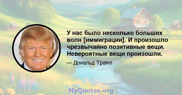 У нас было несколько больших волн [иммиграции]. И произошло чрезвычайно позитивные вещи. Невероятные вещи произошли.