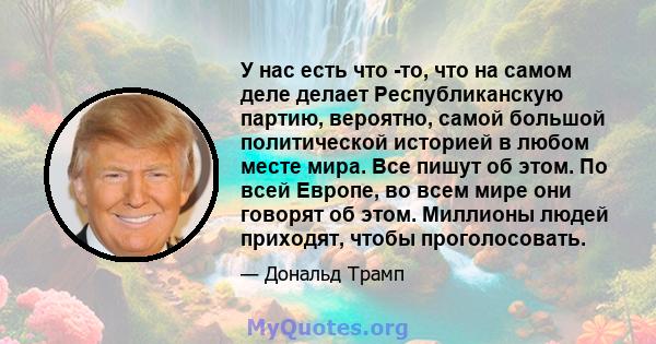 У нас есть что -то, что на самом деле делает Республиканскую партию, вероятно, самой большой политической историей в любом месте мира. Все пишут об этом. По всей Европе, во всем мире они говорят об этом. Миллионы людей