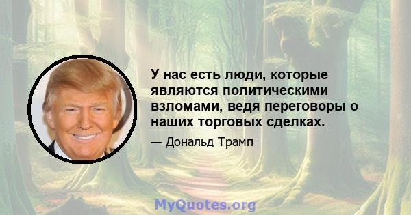 У нас есть люди, которые являются политическими взломами, ведя переговоры о наших торговых сделках.