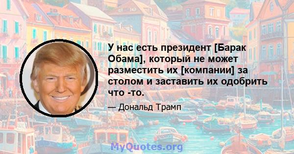 У нас есть президент [Барак Обама], который не может разместить их [компании] за столом и заставить их одобрить что -то.