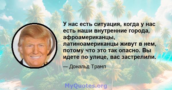 У нас есть ситуация, когда у нас есть наши внутренние города, афроамериканцы, латиноамериканцы живут в нем, потому что это так опасно. Вы идете по улице, вас застрелили.