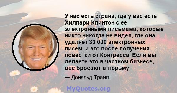 У нас есть страна, где у вас есть Хиллари Клинтон с ее электронными письмами, которые никто никогда не видел, где она удаляет 33 000 электронных писем, и это после получения повестки от Конгресса. Если вы делаете это в