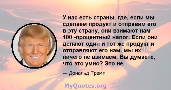 У нас есть страны, где, если мы сделаем продукт и отправим его в эту страну, они взимают нам 100 -процентный налог. Если они делают один и тот же продукт и отправляют его нам, мы их ничего не взимаем. Вы думаете, что