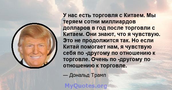 У нас есть торговля с Китаем. Мы теряем сотни миллиардов долларов в год после торговли с Китаем. Они знают, что я чувствую. Это не продолжится так. Но если Китай помогает нам, я чувствую себя по -другому по отношению к