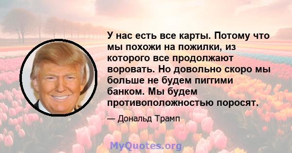 У нас есть все карты. Потому что мы похожи на пожилки, из которого все продолжают воровать. Но довольно скоро мы больше не будем пиггими банком. Мы будем противоположностью поросят.