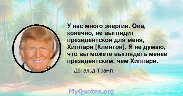 У нас много энергии. Она, конечно, не выглядит президентской для меня, Хиллари [Клинтон]. Я не думаю, что вы можете выглядеть менее президентским, чем Хиллари.