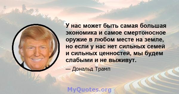 У нас может быть самая большая экономика и самое смертоносное оружие в любом месте на земле, но если у нас нет сильных семей и сильных ценностей, мы будем слабыми и не выживут.