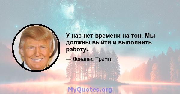 У нас нет времени на тон. Мы должны выйти и выполнить работу.