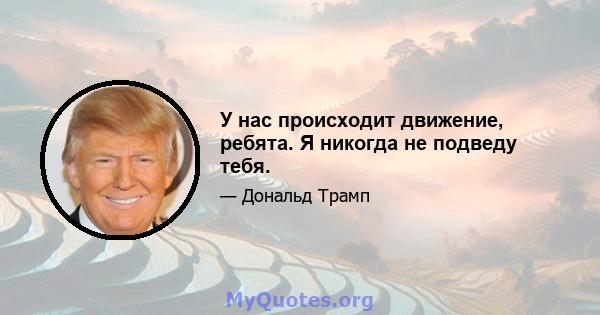 У нас происходит движение, ребята. Я никогда не подведу тебя.