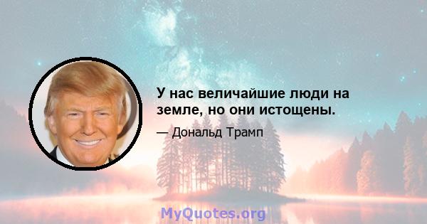 У нас величайшие люди на земле, но они истощены.