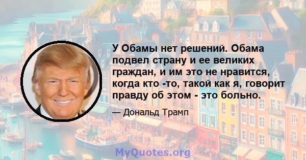 У Обамы нет решений. Обама подвел страну и ее великих граждан, и им это не нравится, когда кто -то, такой как я, говорит правду об этом - это больно.