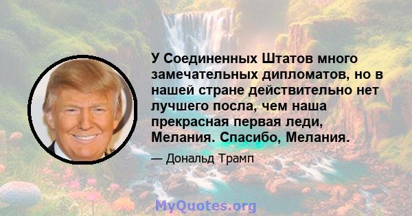 У Соединенных Штатов много замечательных дипломатов, но в нашей стране действительно нет лучшего посла, чем наша прекрасная первая леди, Мелания. Спасибо, Мелания.