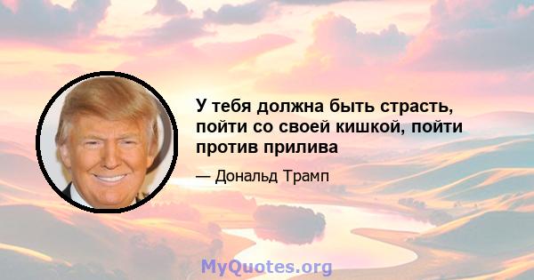 У тебя должна быть страсть, пойти со своей кишкой, пойти против прилива