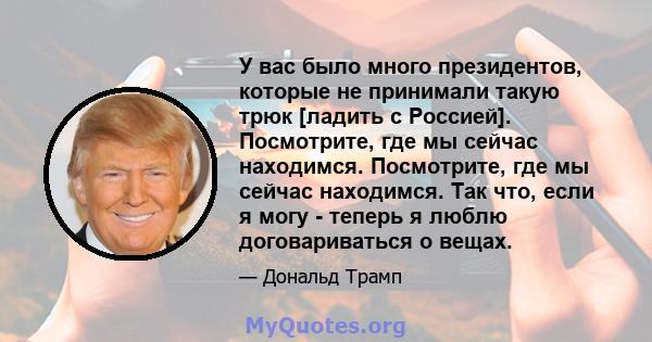 У вас было много президентов, которые не принимали такую ​​трюк [ладить с Россией]. Посмотрите, где мы сейчас находимся. Посмотрите, где мы сейчас находимся. Так что, если я могу - теперь я люблю договариваться о вещах.