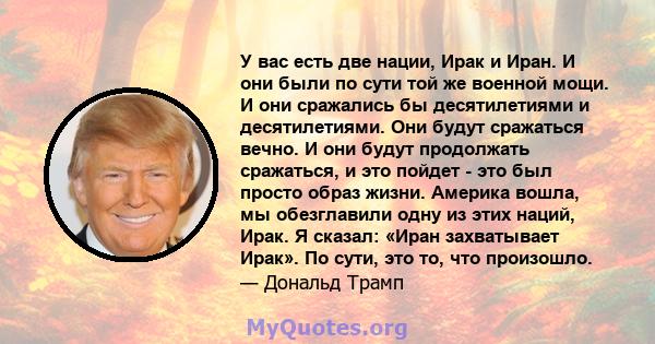 У вас есть две нации, Ирак и Иран. И они были по сути той же военной мощи. И они сражались бы десятилетиями и десятилетиями. Они будут сражаться вечно. И они будут продолжать сражаться, и это пойдет - это был просто