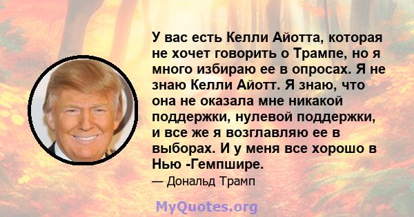 У вас есть Келли Айотта, которая не хочет говорить о Трампе, но я много избираю ее в опросах. Я не знаю Келли Айотт. Я знаю, что она не оказала мне никакой поддержки, нулевой поддержки, и все же я возглавляю ее в