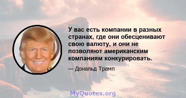 У вас есть компании в разных странах, где они обесценивают свою валюту, и они не позволяют американским компаниям конкурировать.