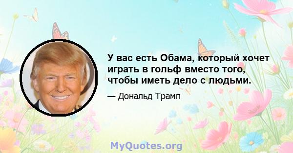 У вас есть Обама, который хочет играть в гольф вместо того, чтобы иметь дело с людьми.