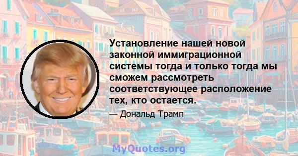 Установление нашей новой законной иммиграционной системы тогда и только тогда мы сможем рассмотреть соответствующее расположение тех, кто остается.