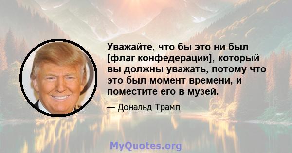 Уважайте, что бы это ни был [флаг конфедерации], который вы должны уважать, потому что это был момент времени, и поместите его в музей.