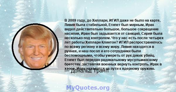 В 2009 году, до Хиллари, ИГИЛ даже не было на карте, Ливия была стабильной, Египет был мирным, Ирак видел действительно большое, большое сокращение насилия, Иран был задыхается от санкций, Сирия была несколько под